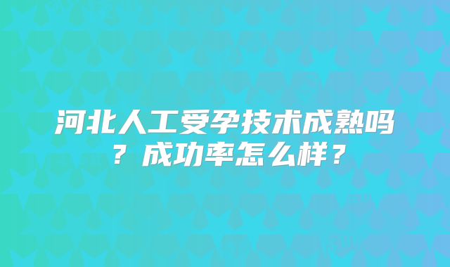 河北人工受孕技术成熟吗？成功率怎么样？