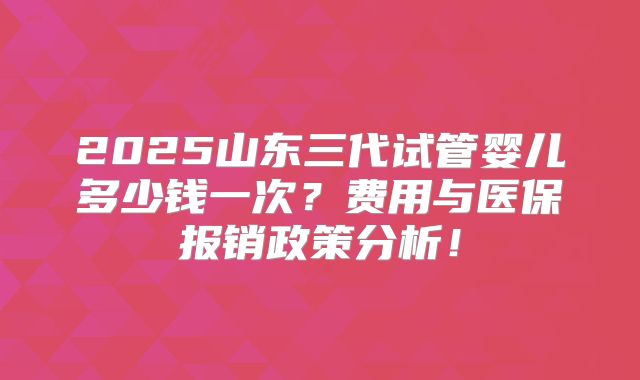 2025山东三代试管婴儿多少钱一次？费用与医保报销政策分析！