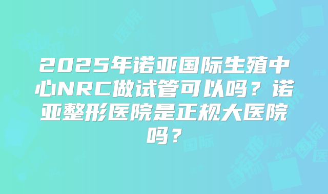 2025年诺亚国际生殖中心NRC做试管可以吗?诺亚整形医院是正规大医院吗?