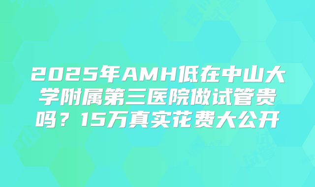 2025年AMH低在中山大学附属第三医院做试管贵吗？15万真实花费大公开