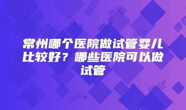 常州哪个医院做试管婴儿比较好？哪些医院可以做试管