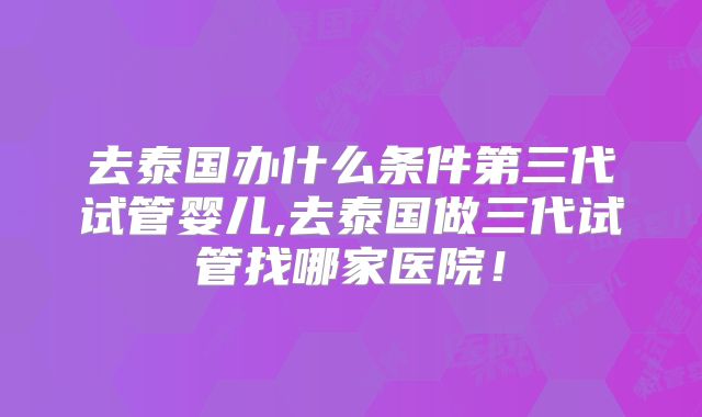 去泰国办什么条件第三代试管婴儿,去泰国做三代试管找哪家医院！