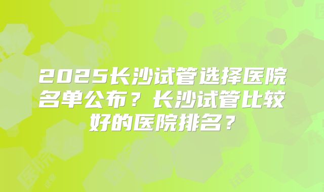 2025长沙试管选择医院名单公布？长沙试管比较好的医院排名？
