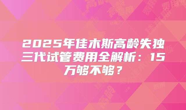 2025年佳木斯高龄失独三代试管费用全解析:15万够不够?