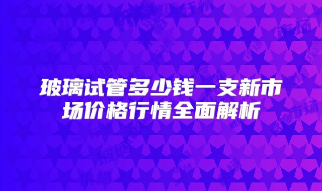 玻璃试管多少钱一支新市场价格行情全面解析