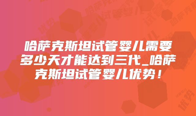 哈萨克斯坦试管婴儿需要多少天才能达到三代_哈萨克斯坦试管婴儿优势！