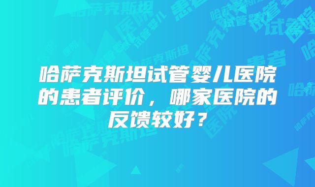 哈萨克斯坦试管婴儿医院的患者评价，哪家医院的反馈较好？