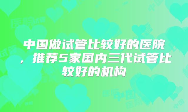 中国做试管比较好的医院，推荐5家国内三代试管比较好的机构