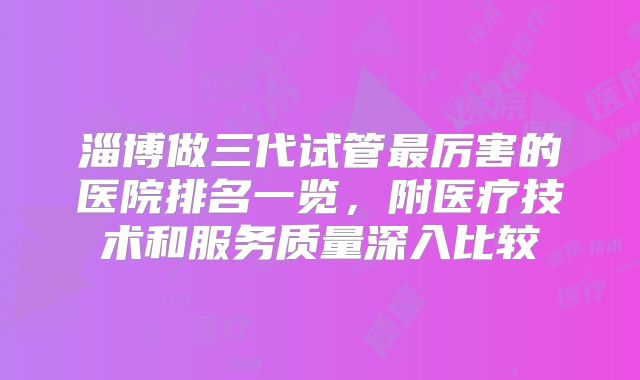 淄博做三代试管最厉害的医院排名一览，附医疗技术和服务质量深入比较