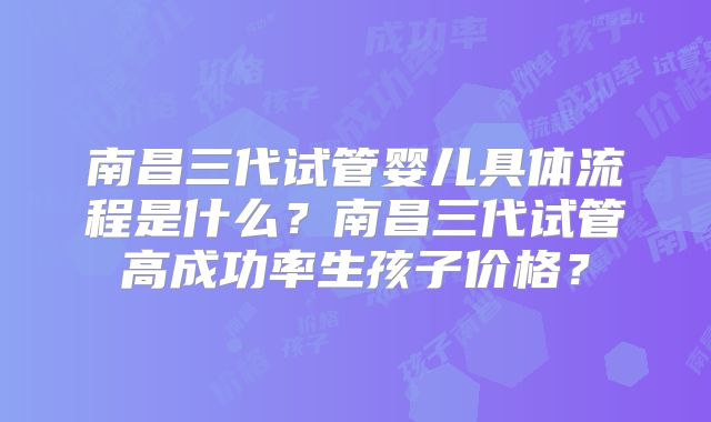 南昌三代试管婴儿具体流程是什么?南昌三代试管高成功率生孩子价格?