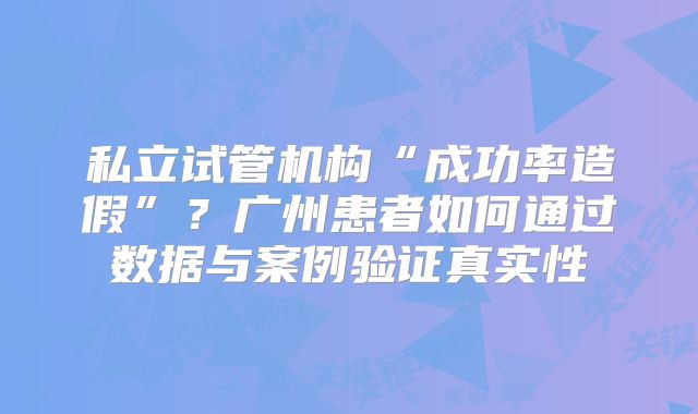 私立试管机构“成功率造假”？广州患者如何通过数据与案例验证真实性
