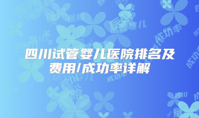 四川试管婴儿医院排名及费用/成功率详解