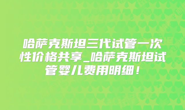 哈萨克斯坦三代试管一次性价格共享_哈萨克斯坦试管婴儿费用明细！