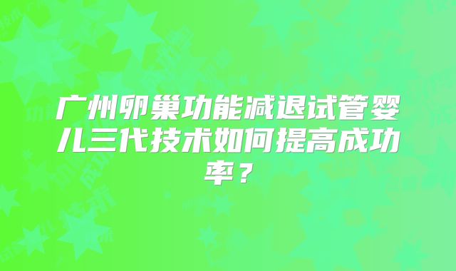 广州卵巢功能减退试管婴儿三代技术如何提高成功率？