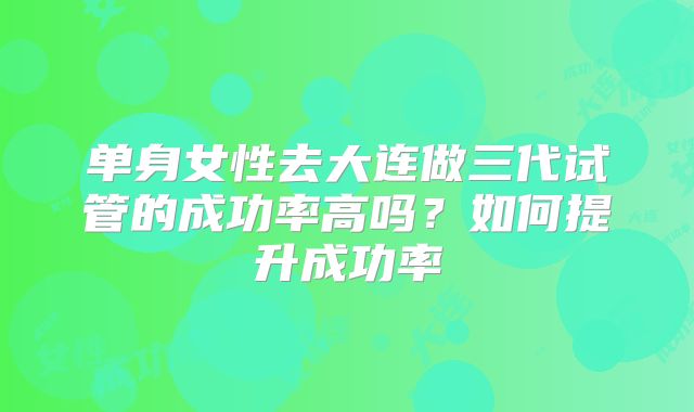 单身女性去大连做三代试管的成功率高吗？如何提升成功率