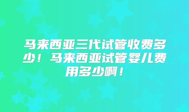 马来西亚三代试管收费多少！马来西亚试管婴儿费用多少啊！