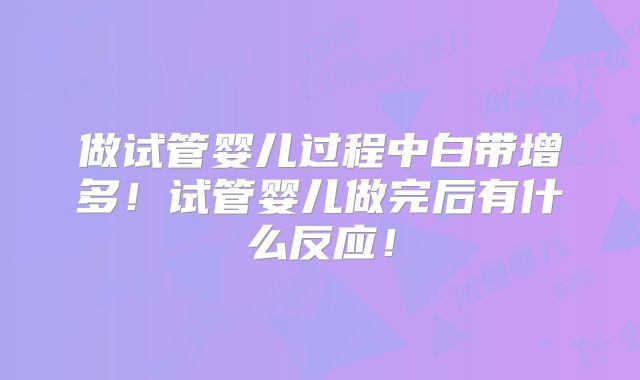 做试管婴儿过程中白带增多！试管婴儿做完后有什么反应！