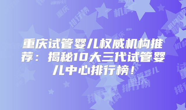 重庆试管婴儿权威机构推荐：揭秘10大三代试管婴儿中心排行榜！