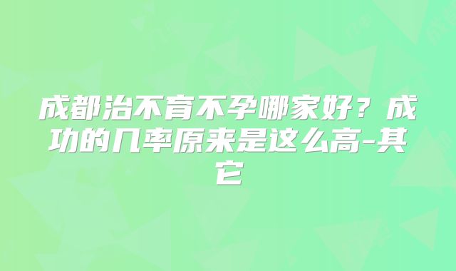 成都治不育不孕哪家好？成功的几率原来是这么高-其它