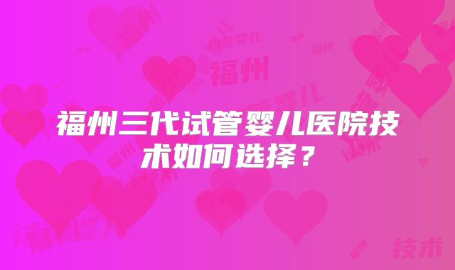 福州三代试管婴儿医院技术如何选择?