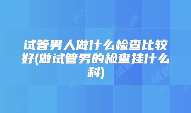 试管男人做什么检查比较好(做试管男的检查挂什么科)