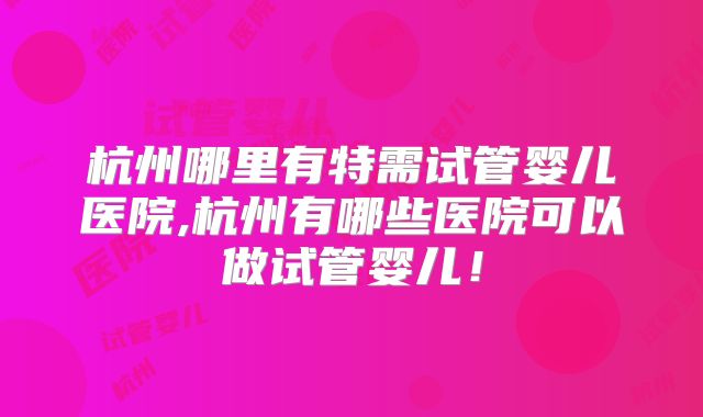 杭州哪里有特需试管婴儿医院,杭州有哪些医院可以做试管婴儿！