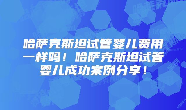 哈萨克斯坦试管婴儿费用一样吗！哈萨克斯坦试管婴儿成功案例分享！