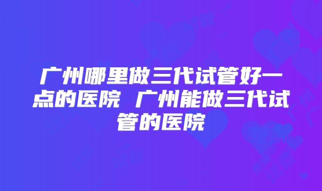 广州哪里做三代试管好一点的医院 广州能做三代试管的医院