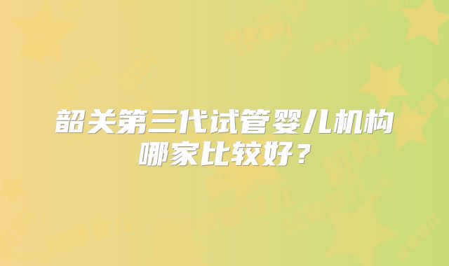 韶关第三代试管婴儿机构哪家比较好？