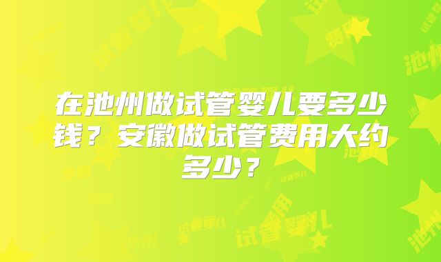 在池州做试管婴儿要多少钱？安徽做试管费用大约多少？