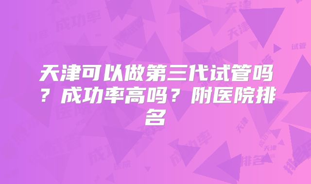 天津可以做第三代试管吗？成功率高吗？附医院排名