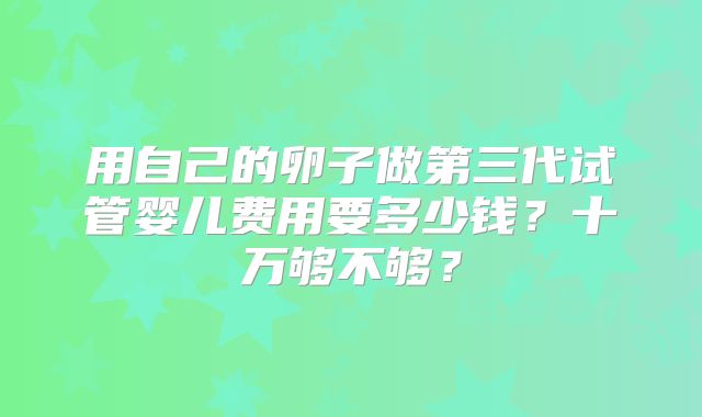 用自己的卵子做第三代试管婴儿费用要多少钱?十万够不够?