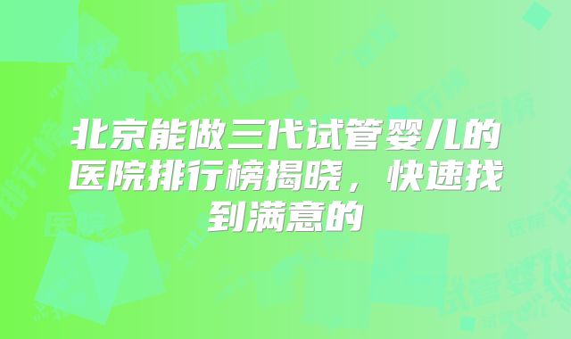 北京能做三代试管婴儿的医院排行榜揭晓，快速找到满意的