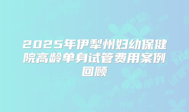 2025年伊犁州妇幼保健院高龄单身试管费用案例回顾
