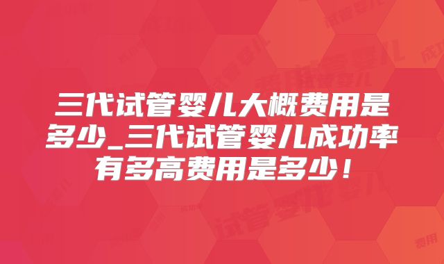 三代试管婴儿大概费用是多少_三代试管婴儿成功率有多高费用是多少!
