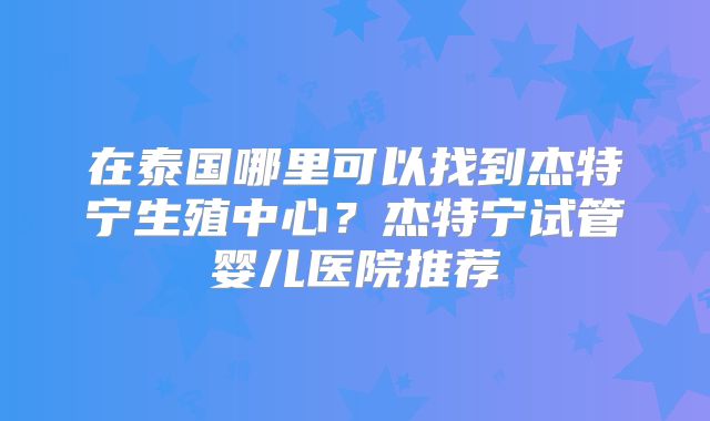 在泰国哪里可以找到杰特宁生殖中心？杰特宁试管婴儿医院推荐
