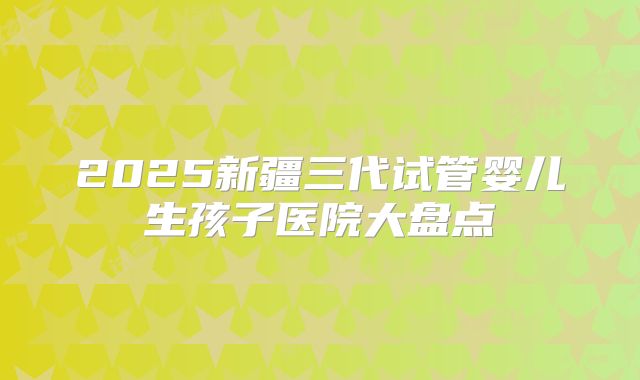 2025新疆三代试管婴儿生孩子医院大盘点