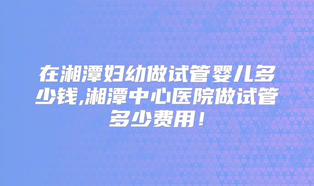 在湘潭妇幼做试管婴儿多少钱,湘潭中心医院做试管多少费用！