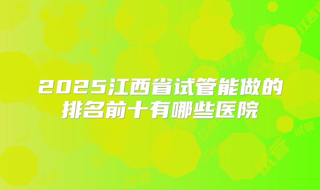 2025江西省试管能做的排名前十有哪些医院