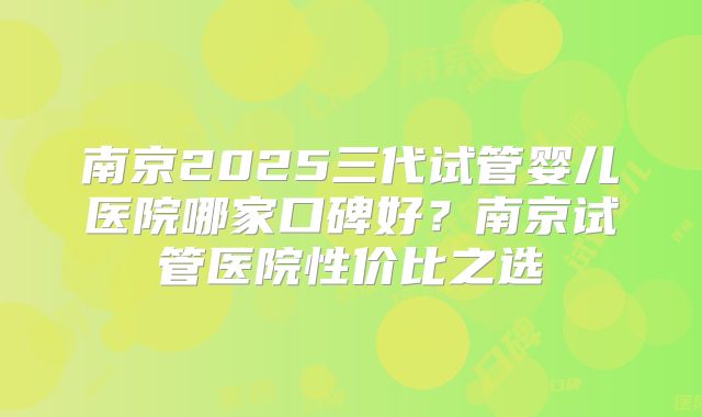 南京2025三代试管婴儿医院哪家口碑好？南京试管医院性价比之选