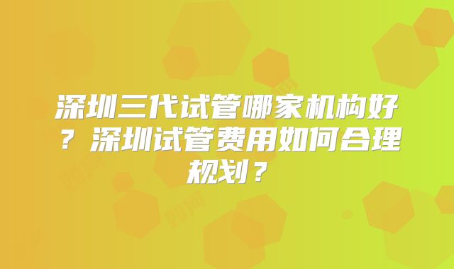 深圳三代试管哪家机构好？深圳试管费用如何合理规划？