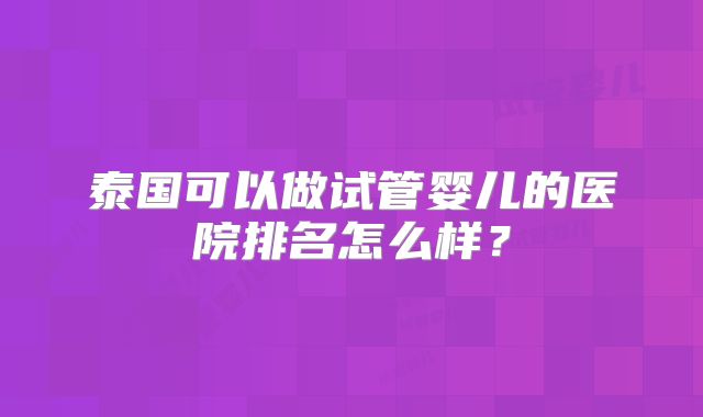 泰国可以做试管婴儿的医院排名怎么样?