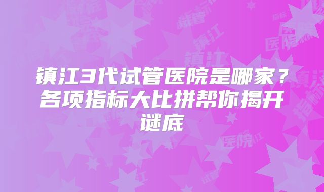 镇江3代试管医院是哪家？各项指标大比拼帮你揭开谜底