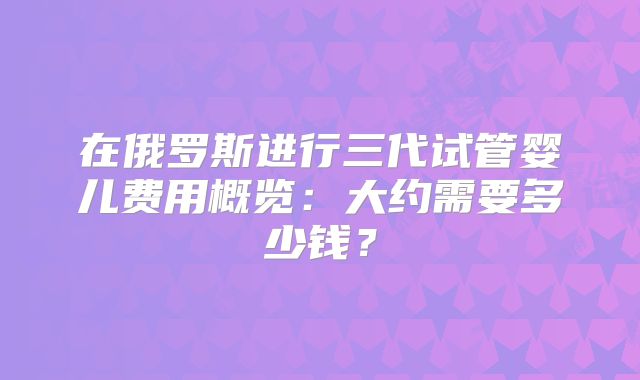 在俄罗斯进行三代试管婴儿费用概览:大约需要多少钱?