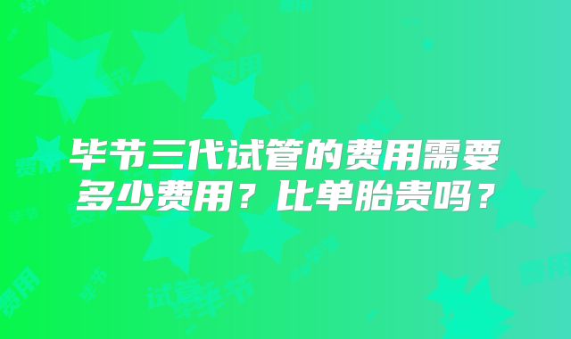 毕节三代试管的费用需要多少费用？比单胎贵吗？