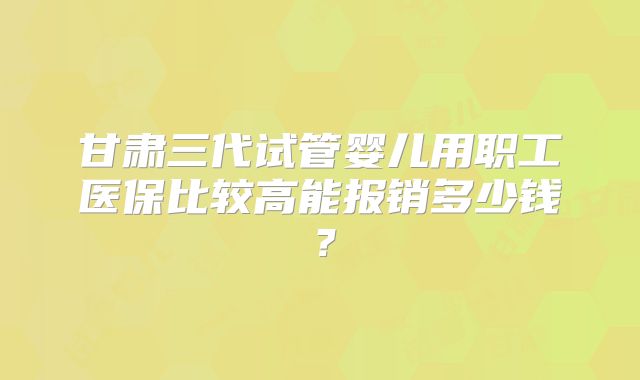 甘肃三代试管婴儿用职工医保比较高能报销多少钱？