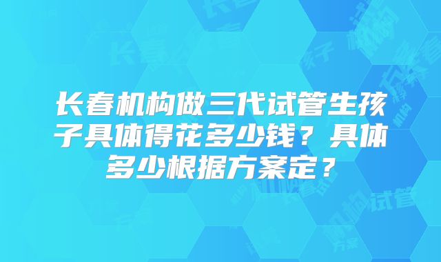 长春机构做三代试管生孩子具体得花多少钱？具体多少根据方案定？