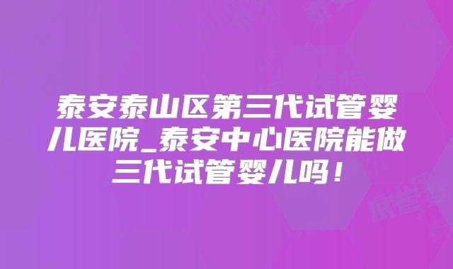 泰安泰山区第三代试管婴儿医院_泰安中心医院能做三代试管婴儿吗！