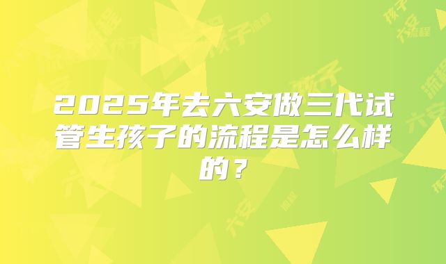 2025年去六安做三代试管生孩子的流程是怎么样的？