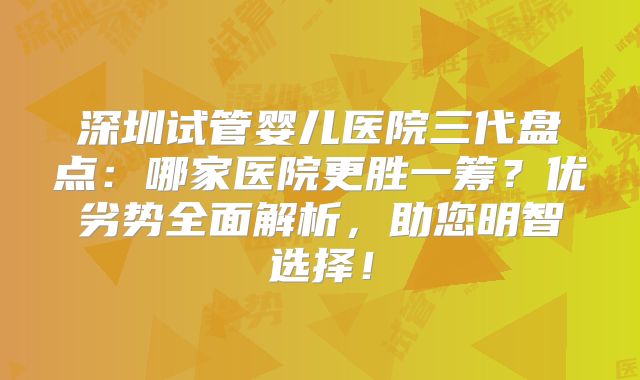 深圳试管婴儿医院三代盘点：哪家医院更胜一筹？优劣势全面解析，助您明智选择！